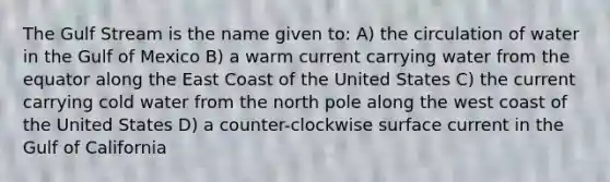 The Gulf Stream is the name given to: A) the circulation of water in the Gulf of Mexico B) a warm current carrying water from the equator along the East Coast of the United States C) the current carrying cold water from the north pole along the west coast of the United States D) a counter-clockwise surface current in the Gulf of California