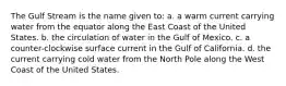 The Gulf Stream is the name given to: a. a warm current carrying water from the equator along the East Coast of the United States. b. the circulation of water in the Gulf of Mexico. c. a counter-clockwise surface current in the Gulf of California. d. the current carrying cold water from the North Pole along the West Coast of the United States.