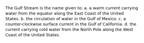 The Gulf Stream is the name given to: a. a warm current carrying water from the equator along the East Coast of the United States. b. the circulation of water in the Gulf of Mexico. c. a counter-clockwise surface current in the Gulf of California. d. the current carrying cold water from the North Pole along the West Coast of the United States.