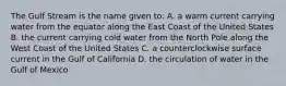 The Gulf Stream is the name given to: A. a warm current carrying water from the equator along the East Coast of the United States B. the current carrying cold water from the North Pole along the West Coast of the United States C. a counterclockwise surface current in the Gulf of California D. the circulation of water in the Gulf of Mexico