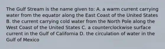 The Gulf Stream is the name given to: A. a warm current carrying water from the equator along the East Coast of the United States B. the current carrying cold water from the North Pole along the West Coast of the United States C. a counterclockwise surface current in the Gulf of California D. the circulation of water in the Gulf of Mexico