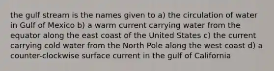 the gulf stream is the names given to a) the circulation of water in Gulf of Mexico b) a warm current carrying water from the equator along the east coast of the United States c) the current carrying cold water from the North Pole along the west coast d) a counter-clockwise surface current in the gulf of California