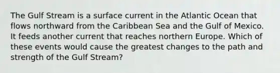 The Gulf Stream is a surface current in the Atlantic Ocean that flows northward from the Caribbean Sea and the Gulf of Mexico. It feeds another current that reaches northern Europe. Which of these events would cause the greatest changes to the path and strength of the Gulf Stream?