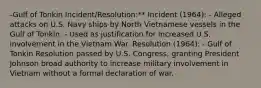 -Gulf of Tonkin Incident/Resolution:** Incident (1964): - Alleged attacks on U.S. Navy ships by North Vietnamese vessels in the Gulf of Tonkin. - Used as justification for increased U.S. involvement in the Vietnam War. Resolution (1964): - Gulf of Tonkin Resolution passed by U.S. Congress, granting President Johnson broad authority to increase military involvement in Vietnam without a formal declaration of war.