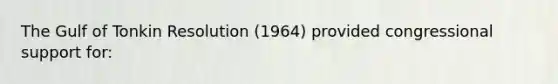 The Gulf of Tonkin Resolution (1964) provided congressional support for: