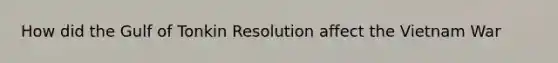 How did the Gulf of Tonkin Resolution affect the Vietnam War