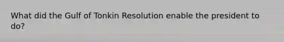 What did the Gulf of Tonkin Resolution enable the president to do?