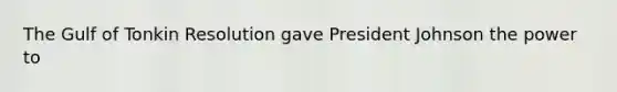 The Gulf of Tonkin Resolution gave President Johnson the power to