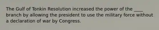 The Gulf of Tonkin Resolution increased the power of the ____ branch by allowing the president to use the military force without a declaration of war by Congress.