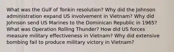 What was the Gulf of Tonkin resolution? Why did the Johnson administration expand US involvement in Vietnam? Why did Johnson send US Marines to the Dominican Republic in 1965? What was Operation Rolling Thunder? How did US forces measure military effectiveness in Vietnam? Why did extensive bombing fail to produce military victory in Vietnam?