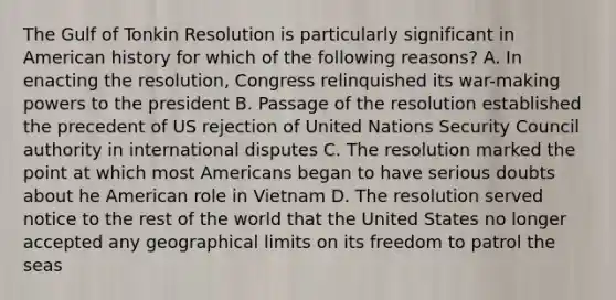 The Gulf of Tonkin Resolution is particularly significant in American history for which of the following reasons? A. In enacting the resolution, Congress relinquished its war-making powers to the president B. Passage of the resolution established the precedent of US rejection of United Nations Security Council authority in international disputes C. The resolution marked the point at which most Americans began to have serious doubts about he American role in Vietnam D. The resolution served notice to the rest of the world that the United States no longer accepted any geographical limits on its freedom to patrol the seas