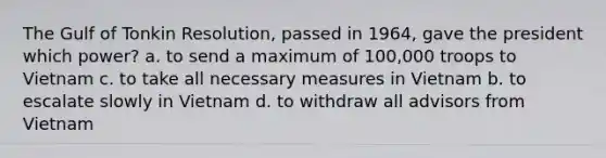 The Gulf of Tonkin Resolution, passed in 1964, gave the president which power? a. to send a maximum of 100,000 troops to Vietnam c. to take all necessary measures in Vietnam b. to escalate slowly in Vietnam d. to withdraw all advisors from Vietnam