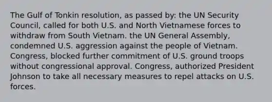 The Gulf of Tonkin resolution, as passed by: the UN Security Council, called for both U.S. and North Vietnamese forces to withdraw from South Vietnam. the UN General Assembly, condemned U.S. aggression against the people of Vietnam. Congress, blocked further commitment of U.S. ground troops without congressional approval. Congress, authorized President Johnson to take all necessary measures to repel attacks on U.S. forces.