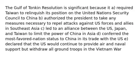 The Gulf of Tonkin Resolution is significant because it a) required Taiwan to relinquish its position on the United Nations Security Council to China b) authorized the president to take any measures necessary to repel attacks against US forces and allies in Southeast Asia c) led to an alliance between the US, Japan, and Taiwan to limit the power of China in Asia d) conferred the most-favored-nation status to China in its trade with the US e) declared that the US would continue to provide air and naval support but withdraw all ground troops in the Vietnam War