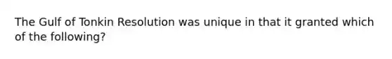 The Gulf of Tonkin Resolution was unique in that it granted which of the following?