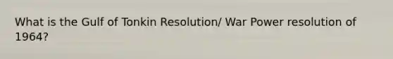 What is the Gulf of Tonkin Resolution/ War Power resolution of 1964?