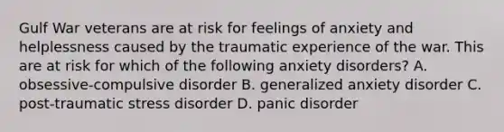 Gulf War veterans are at risk for feelings of anxiety and helplessness caused by the traumatic experience of the war. This are at risk for which of the following anxiety disorders? A. obsessive-compulsive disorder B. generalized anxiety disorder C. post-traumatic stress disorder D. panic disorder