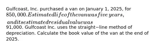 ​Gulfcoast, Inc. purchased a van on January​ 1, 2025, for​ 850,000. Estimated life of the van was five​ years, and its estimated residual value was​91,000. Gulfcoast Inc. uses the straight−line method of depreciation. Calculate the book value of the van at the end of 2025.