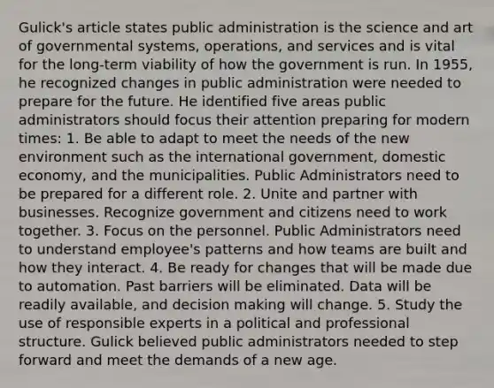 Gulick's article states public administration is the science and art of governmental systems, operations, and services and is vital for the long-term viability of how the government is run. In 1955, he recognized changes in public administration were needed to prepare for the future. He identified five areas public administrators should focus their attention preparing for modern times: 1. Be able to adapt to meet the needs of the new environment such as the international government, domestic economy, and the municipalities. Public Administrators need to be prepared for a different role. 2. Unite and partner with businesses. Recognize government and citizens need to work together. 3. Focus on the personnel. Public Administrators need to understand employee's patterns and how teams are built and how they interact. 4. Be ready for changes that will be made due to automation. Past barriers will be eliminated. Data will be readily available, and decision making will change. 5. Study the use of responsible experts in a political and professional structure. Gulick believed public administrators needed to step forward and meet the demands of a new age.