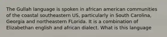 The Gullah language is spoken in african american communities of the coastal southeastern US, particularly in South Carolina, Georgia and northeastern FLorida. It is a combination of Elizabethan english and african dialect. What is this language