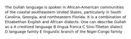 The Gullah language is spoken in African-American communities of the coastal southeastern United States, particularly in South Carolina, Georgia, and northeastern Florida. It is a combination of Elizabethan English and African dialects. One can describe Gullah as a A creolized language B lingua franca C Sino-Tibetan dialect D language family E linguistic branch of the Niger-Congo family