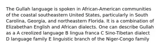 The Gullah language is spoken in African-American communities of the coastal southeastern United States, particularly in South Carolina, Georgia, and northeastern Florida. It is a combination of Elizabethan English and African dialects. One can describe Gullah as a A creolized language B lingua franca C Sino-Tibetan dialect D language family E linguistic branch of the Niger-Congo family