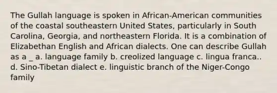 The Gullah language is spoken in African-American communities of the coastal southeastern United States, particularly in South Carolina, Georgia, and northeastern Florida. It is a combination of Elizabethan English and African dialects. One can describe Gullah as a _ a. language family b. creolized language c. lingua franca.. d. Sino-Tibetan dialect e. linguistic branch of the Niger-Congo family