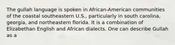 The gullah language is spoken in African-American communities of the coastal southeastern U.S., particularly in south carolina, georgia, and northeastern florida. It is a combination of Elizabethan English and African dialects. One can describe Gullah as a