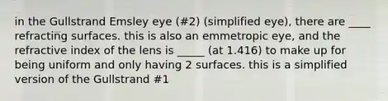 in the Gullstrand Emsley eye (#2) (simplified eye), there are ____ refracting surfaces. this is also an emmetropic eye, and the refractive index of the lens is _____ (at 1.416) to make up for being uniform and only having 2 surfaces. this is a simplified version of the Gullstrand #1