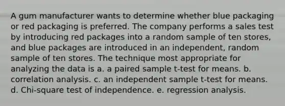 A gum manufacturer wants to determine whether blue packaging or red packaging is preferred. The company performs a sales test by introducing red packages into a random sample of ten stores, and blue packages are introduced in an independent, random sample of ten stores. The technique most appropriate for analyzing the data is a. a paired sample t-test for means. b. correlation analysis. c. an independent sample t-test for means. d. Chi-square test of independence. e. regression analysis.