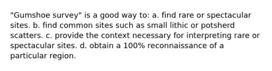 "Gumshoe survey" is a good way to: a. find rare or spectacular sites. b. find common sites such as small lithic or potsherd scatters. c. provide the context necessary for interpreting rare or spectacular sites. d. obtain a 100% reconnaissance of a particular region.