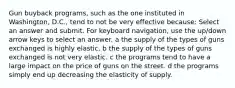 Gun buyback programs, such as the one instituted in Washington, D.C., tend to not be very effective because: Select an answer and submit. For keyboard navigation, use the up/down arrow keys to select an answer. a the supply of the types of guns exchanged is highly elastic. b the supply of the types of guns exchanged is not very elastic. c the programs tend to have a large impact on the price of guns on the street. d the programs simply end up decreasing the elasticity of supply.