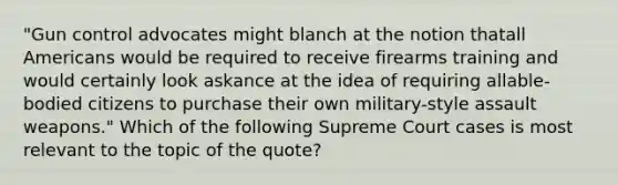 "Gun control advocates might blanch at the notion thatall Americans would be required to receive firearms training and would certainly look askance at the idea of requiring allable-bodied citizens to purchase their own military-style assault weapons." Which of the following Supreme Court cases is most relevant to the topic of the quote?