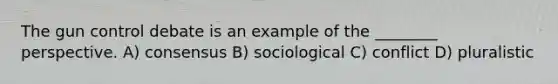 The gun control debate is an example of the ________ perspective. A) consensus B) sociological C) conflict D) pluralistic