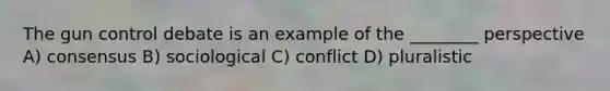 The gun control debate is an example of the ________ perspective A) consensus B) sociological C) conflict D) pluralistic