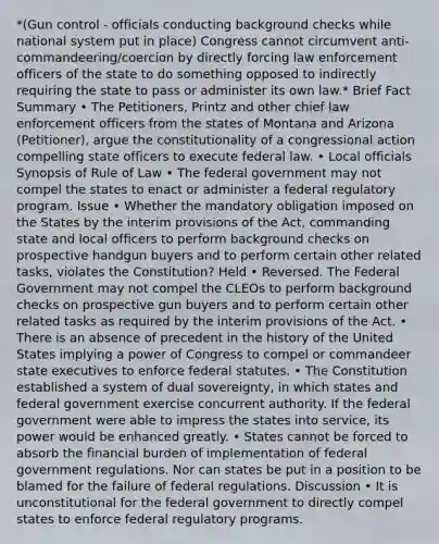 *(Gun control - officials conducting background checks while national system put in place) Congress cannot circumvent anti-commandeering/coercion by directly forcing law enforcement officers of the state to do something opposed to indirectly requiring the state to pass or administer its own law.* Brief Fact Summary • The Petitioners, Printz and other chief law enforcement officers from the states of Montana and Arizona (Petitioner), argue the constitutionality of a congressional action compelling state officers to execute federal law. • Local officials Synopsis of Rule of Law • The federal government may not compel the states to enact or administer a federal regulatory program. Issue • Whether the mandatory obligation imposed on the States by the interim provisions of the Act, commanding state and local officers to perform background checks on prospective handgun buyers and to perform certain other related tasks, violates the Constitution? Held • Reversed. The Federal Government may not compel the CLEOs to perform background checks on prospective gun buyers and to perform certain other related tasks as required by the interim provisions of the Act. • There is an absence of precedent in the history of the United States implying a power of Congress to compel or commandeer state executives to enforce federal statutes. • The Constitution established a system of dual sovereignty, in which states and federal government exercise concurrent authority. If the federal government were able to impress the states into service, its power would be enhanced greatly. • States cannot be forced to absorb the financial burden of implementation of federal government regulations. Nor can states be put in a position to be blamed for the failure of federal regulations. Discussion • It is unconstitutional for the federal government to directly compel states to enforce federal regulatory programs.