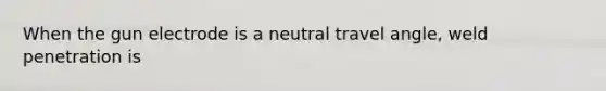 When the gun electrode is a neutral travel angle, weld penetration is