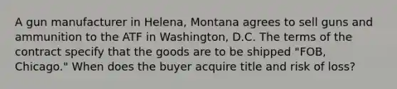 A gun manufacturer in Helena, Montana agrees to sell guns and ammunition to the ATF in Washington, D.C. The terms of the contract specify that the goods are to be shipped "FOB, Chicago." When does the buyer acquire title and risk of loss?