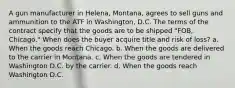 A gun manufacturer in Helena, Montana, agrees to sell guns and ammunition to the ATF in Washington, D.C. The terms of the contract specify that the goods are to be shipped "FOB, Chicago." When does the buyer acquire title and risk of loss? a. When the goods reach Chicago. b. When the goods are delivered to the carrier in Montana. c. When the goods are tendered in Washington D.C. by the carrier. d. When the goods reach Washington D.C.