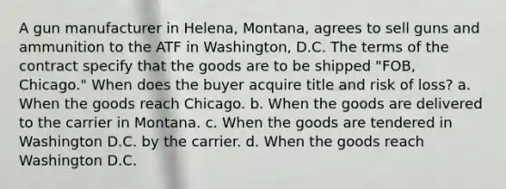 A gun manufacturer in Helena, Montana, agrees to sell guns and ammunition to the ATF in Washington, D.C. The terms of the contract specify that the goods are to be shipped "FOB, Chicago." When does the buyer acquire title and risk of loss? a. When the goods reach Chicago. b. When the goods are delivered to the carrier in Montana. c. When the goods are tendered in Washington D.C. by the carrier. d. When the goods reach Washington D.C.