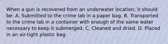 When a gun is recovered from an underwater​ location, it should​ be: A. Submitted to the crime lab in a paper bag. B. Transported to the crime lab in a container with enough of the same water necessary to keep it submerged. C. Cleaned and dried. D. Placed in an​ air-tight plastic bag.