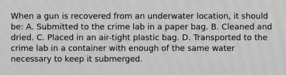 When a gun is recovered from an underwater​ location, it should​ be: A. Submitted to the crime lab in a paper bag. B. Cleaned and dried. C. Placed in an​ air-tight plastic bag. D. Transported to the crime lab in a container with enough of the same water necessary to keep it submerged.