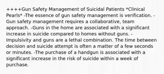 ++++Gun Safety Management of Suicidal Patients *Clinical Pearls* -The essence of gun safety management is verification. -Gun safety management requires a collaborative, team approach. -Guns in the home are associated with a significant increase in suicide compared to homes without guns. -Impulsivity and guns are a lethal combination. The time between decision and suicide attempt is often a matter of a few seconds or minutes. -The purchase of a handgun is associated with a significant increase in the risk of suicide within a week of purchase.