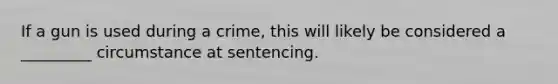 If a gun is used during a crime, this will likely be considered a _________ circumstance at sentencing.