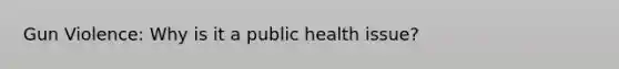 Gun Violence: Why is it a public health issue?