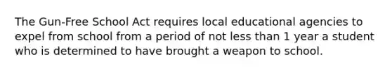 The Gun-Free School Act requires local educational agencies to expel from school from a period of not less than 1 year a student who is determined to have brought a weapon to school.