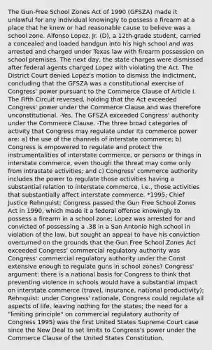 The Gun-Free School Zones Act of 1990 (GFSZA) made it unlawful for any individual knowingly to possess a firearm at a place that he knew or had reasonable cause to believe was a school zone. Alfonso Lopez, Jr. (D), a 12th-grade student, carried a concealed and loaded handgun into his high school and was arrested and charged under Texas law with firearm possession on school premises. The next day, the state charges were dismissed after federal agents charged Lopez with violating the Act. The District Court denied Lopez's motion to dismiss the indictment, concluding that the GFSZA was a constitutional exercise of Congress' power pursuant to the Commerce Clause of Article I. The Fifth Circuit reversed, holding that the Act exceeded Congress' power under the Commerce Clause and was therefore unconstitutional. -Yes. The GFSZA exceeded Congress' authority under the Commerce Clause. -The three broad categories of activity that Congress may regulate under its commerce power are: a) the use of the channels of interstate commerce; b) Congress is empowered to regulate and protect the instrumentalities of interstate commerce, or persons or things in interstate commerce, even though the threat may come only from intrastate activities; and c) Congress' commerce authority includes the power to regulate those activities having a substantial relation to interstate commerce, i.e., those activities that substantially affect interstate commerce. *1995; Chief Justice Rehnquist; Congress passed the Gun Free School Zones Act in 1990, which made it a federal offense knowingly to possess a firearm in a school zone; Lopez was arrested for and convicted of possessing a .38 in a San Antonio high school in violation of the law, but sought an appeal to have his conviction overturned on the grounds that the Gun Free School Zones Act exceeded Congress' commercial regulatory authority was Congress' commercial regulatory authority under the Const extensive enough to regulate guns in school zones? Congress' argument: there is a national basis for Congress to think that preventing violence in schools would have a substantial impact on interstate commerce (travel, insurance, national productivity); Rehnquist: under Congress' rationale, Congress could regulate all aspects of life, leaving nothing for the states; the need for a "limiting principle" on commercial regulatory authority of Congress 1995) was the first United States Supreme Court case since the New Deal to set limits to Congress's power under the Commerce Clause of the United States Constitution.