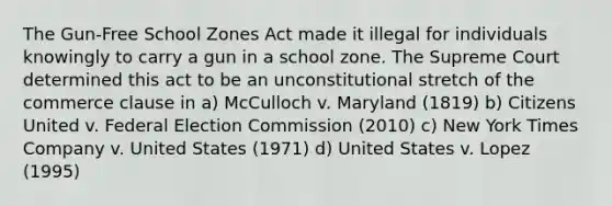 The Gun-Free School Zones Act made it illegal for individuals knowingly to carry a gun in a school zone. The Supreme Court determined this act to be an unconstitutional stretch of the commerce clause in a) McCulloch v. Maryland (1819) b) Citizens United v. Federal Election Commission (2010) c) New York Times Company v. United States (1971) d) United States v. Lopez (1995)