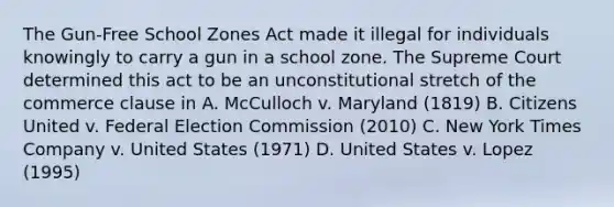 The Gun-Free School Zones Act made it illegal for individuals knowingly to carry a gun in a school zone. The Supreme Court determined this act to be an unconstitutional stretch of the commerce clause in A. McCulloch v. Maryland (1819) B. Citizens United v. Federal Election Commission (2010) C. New York Times Company v. United States (1971) D. United States v. Lopez (1995)