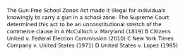 The Gun-Free School Zones Act made it illegal for individuals knowingly to carry a gun in a school zone. The Supreme Court determined this act to be an unconstitutional stretch of the commerce clause in A McCulloch v. Maryland (1819) B Citizens United v. Federal Election Commission (2010) C New York Times Company v. United States (1971) D United States v. Lopez (1995)